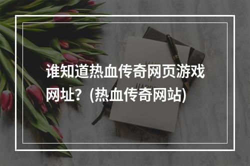 谁知道热血传奇网页游戏网址？(热血传奇网站)