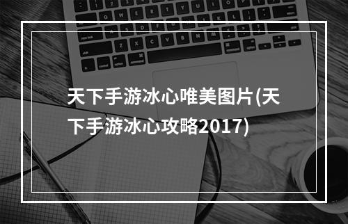 天下手游冰心唯美图片(天下手游冰心攻略2017)