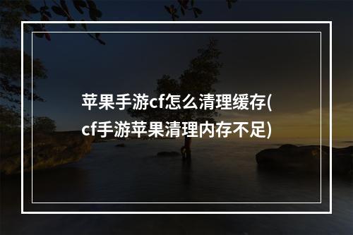 苹果手游cf怎么清理缓存(cf手游苹果清理内存不足)