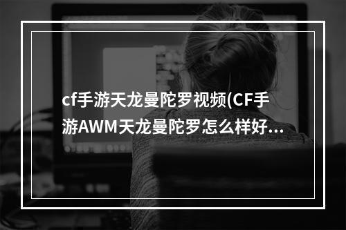 cf手游天龙曼陀罗视频(CF手游AWM天龙曼陀罗怎么样好不好用)