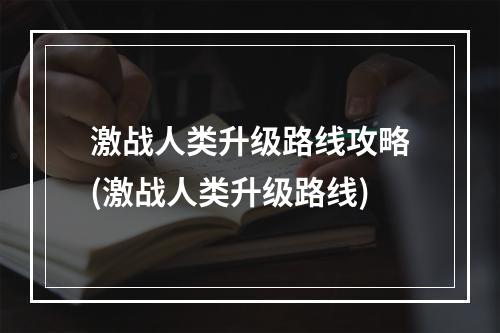 激战人类升级路线攻略(激战人类升级路线)