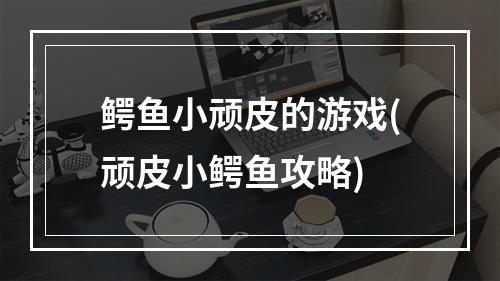 鳄鱼小顽皮的游戏(顽皮小鳄鱼攻略)