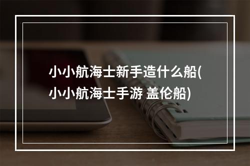 小小航海士新手造什么船(小小航海士手游 盖伦船)