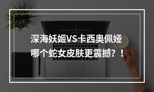 深海妖姬VS卡西奥佩娅哪个蛇女皮肤更震撼？！