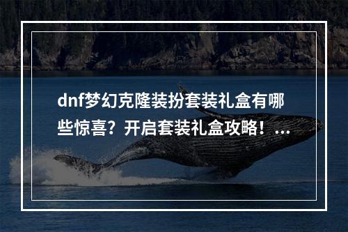 dnf梦幻克隆装扮套装礼盒有哪些惊喜？开启套装礼盒攻略！(打造最炫酷造型，dnf梦幻克隆装扮套装礼盒等你来拿！)