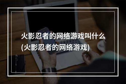 火影忍者的网络游戏叫什么(火影忍者的网络游戏)