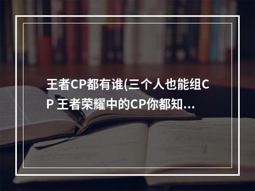 王者CP都有谁(三个人也能组CP 王者荣耀中的CP你都知道么 )