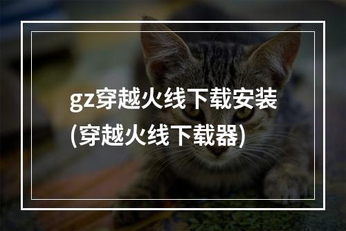 gz穿越火线下载安装(穿越火线下载器)