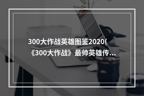 300大作战英雄图鉴2020(《300大作战》最帅英雄传说攻略，300大作战最骚英雄 最)