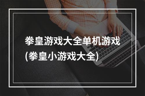 拳皇游戏大全单机游戏(拳皇小游戏大全)