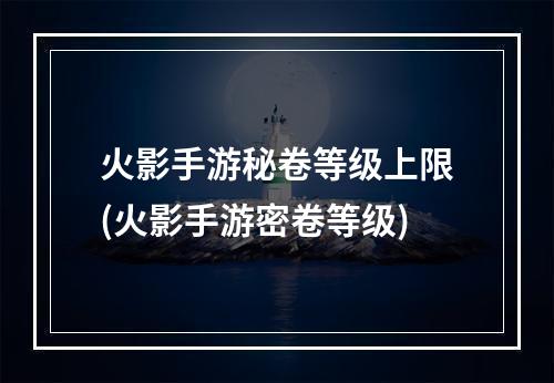 火影手游秘卷等级上限(火影手游密卷等级)