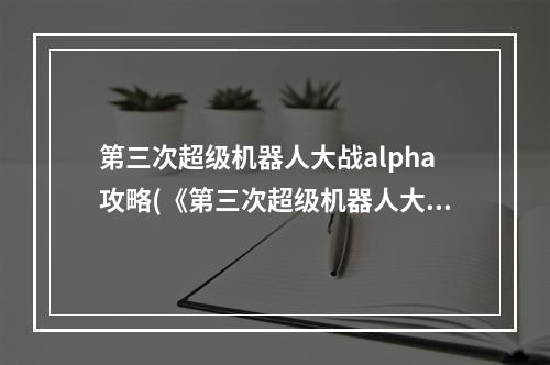 第三次超级机器人大战alpha攻略(《第三次超级机器人大战 alpha 》主角最终能力图)