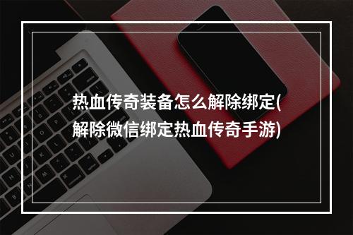 热血传奇装备怎么解除绑定(解除微信绑定热血传奇手游)