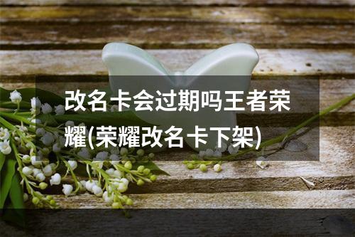 改名卡会过期吗王者荣耀(荣耀改名卡下架)