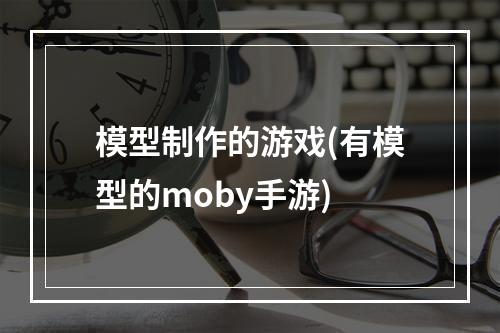 模型制作的游戏(有模型的moby手游)