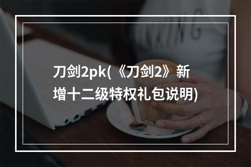 刀剑2pk(《刀剑2》新增十二级特权礼包说明)