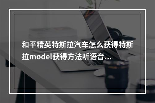 和平精英特斯拉汽车怎么获得特斯拉model获得方法听语音(和平精英特斯拉)