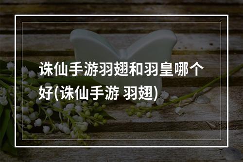 诛仙手游羽翅和羽皇哪个好(诛仙手游 羽翅)