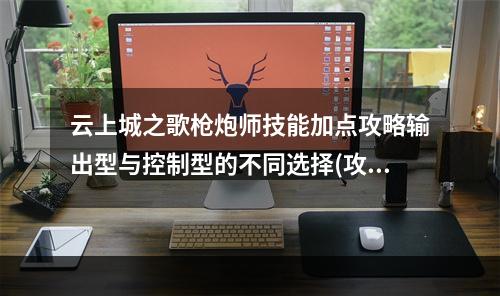 云上城之歌枪炮师技能加点攻略输出型与控制型的不同选择(攻略枪炮师技能加点二选一)