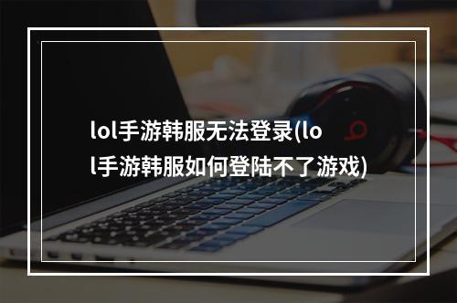 lol手游韩服无法登录(lol手游韩服如何登陆不了游戏)