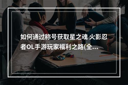 如何通过称号获取星之魂 火影忍者OL手游玩家福利之路(全程攻略)