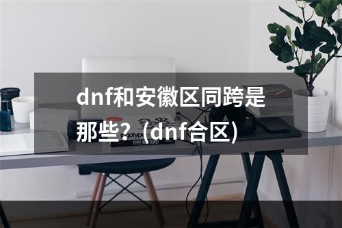 dnf和安徽区同跨是那些？(dnf合区)