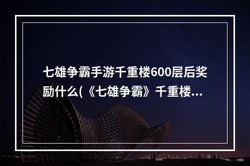 七雄争霸手游千重楼600层后奖励什么(《七雄争霸》千重楼战力表，七雄争霸倒前重楼战力,倒千)