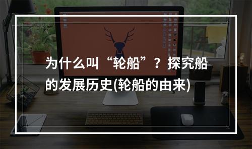 为什么叫“轮船”？探究船的发展历史(轮船的由来)