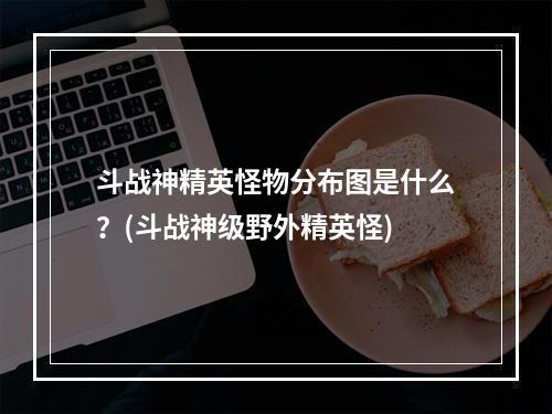 斗战神精英怪物分布图是什么？(斗战神级野外精英怪)