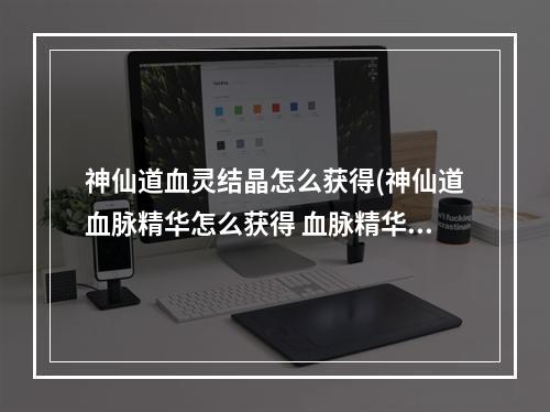 神仙道血灵结晶怎么获得(神仙道血脉精华怎么获得 血脉精华获取方法 )