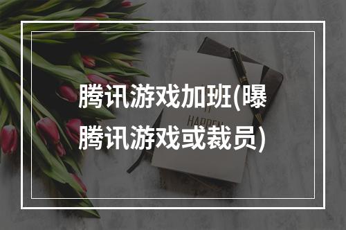 腾讯游戏加班(曝腾讯游戏或裁员)