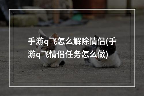 手游q飞怎么解除情侣(手游q飞情侣任务怎么做)