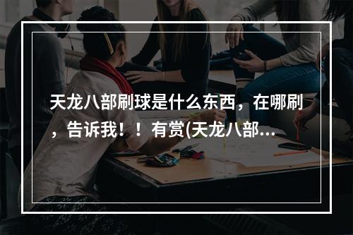 天龙八部刷球是什么东西，在哪刷，告诉我！！有赏(天龙八部刷球)