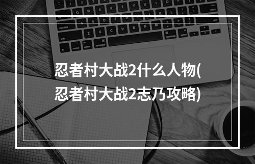 忍者村大战2什么人物(忍者村大战2志乃攻略)