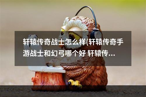 轩辕传奇战士怎么样(轩辕传奇手游战士和幻弓哪个好 轩辕传奇手游战士和)