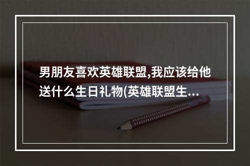 男朋友喜欢英雄联盟,我应该给他送什么生日礼物(英雄联盟生日礼物)