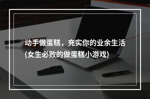 动手做蛋糕，充实你的业余生活(女生必败的做蛋糕小游戏)