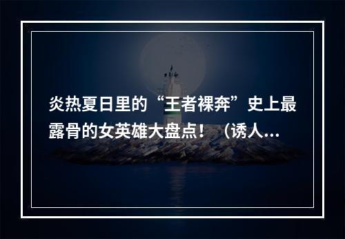 炎热夏日里的“王者裸奔”史上最露骨的女英雄大盘点！（诱人春光/裸露破纪录）