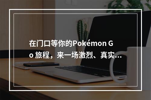 在门口等你的Pokémon Go 旅程，来一场激烈、真实的宝可梦对战