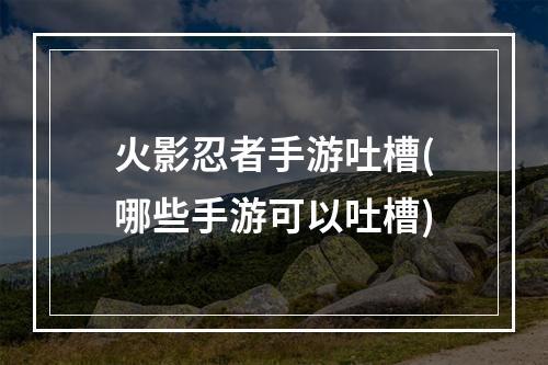 火影忍者手游吐槽(哪些手游可以吐槽)