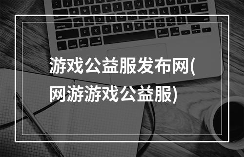 游戏公益服发布网(网游游戏公益服)