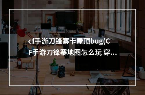 cf手游刀锋寨卡屋顶bug(CF手游刀锋寨地图怎么玩 穿越火线枪战王者刀锋寨地图)