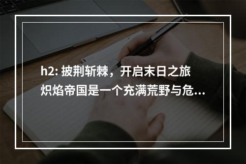 h2: 披荆斩棘，开启末日之旅炽焰帝国是一个充满荒野与危险的世界，一场末日的浩劫让这里变得更加危险。在这片大陆上，掌握技能是生存的关键，只有强大的技能才能让人在