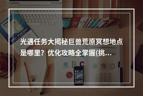 光遇任务大揭秘巨兽荒原冥想地点是哪里？优化攻略全掌握(挑战暴走巨兽)