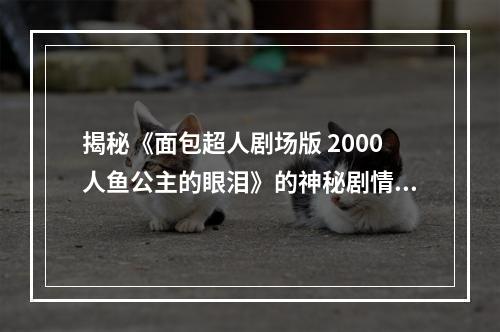 揭秘《面包超人剧场版 2000人鱼公主的眼泪》的神秘剧情(探究人鱼公主身世之谜)