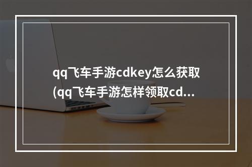 qq飞车手游cdkey怎么获取(qq飞车手游怎样领取cdkey)