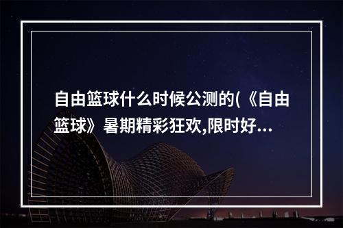 自由篮球什么时候公测的(《自由篮球》暑期精彩狂欢,限时好礼特惠不断 )