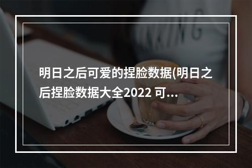 明日之后可爱的捏脸数据(明日之后捏脸数据大全2022 可爱女生捏脸数据一览  )