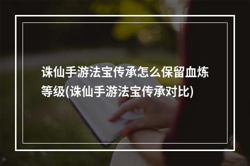 诛仙手游法宝传承怎么保留血炼等级(诛仙手游法宝传承对比)