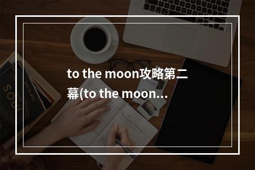 to the moon攻略第二幕(to the moon攻略气味)